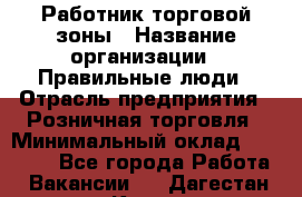 Работник торговой зоны › Название организации ­ Правильные люди › Отрасль предприятия ­ Розничная торговля › Минимальный оклад ­ 30 000 - Все города Работа » Вакансии   . Дагестан респ.,Кизилюрт г.